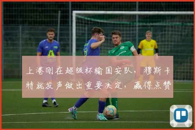 上港刚在超级杯输国安队，穆斯卡特就发声做出重要决定，赢得点赞