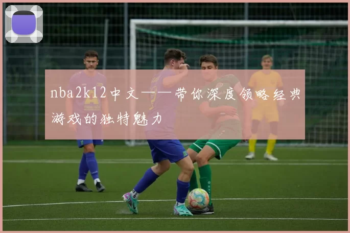 nba2k12中文——带你深度领略经典游戏的独特魅力